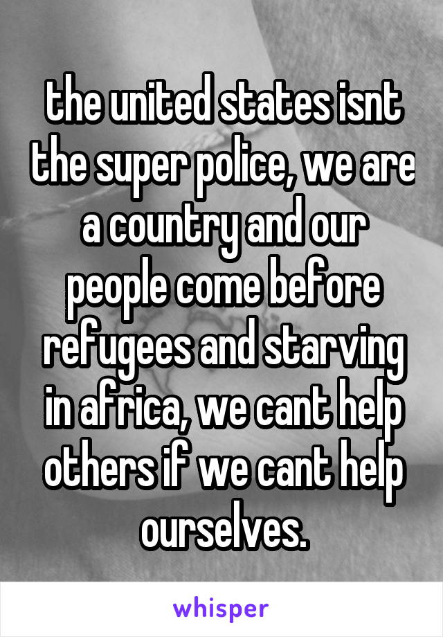 the united states isnt the super police, we are a country and our people come before refugees and starving in africa, we cant help others if we cant help ourselves.