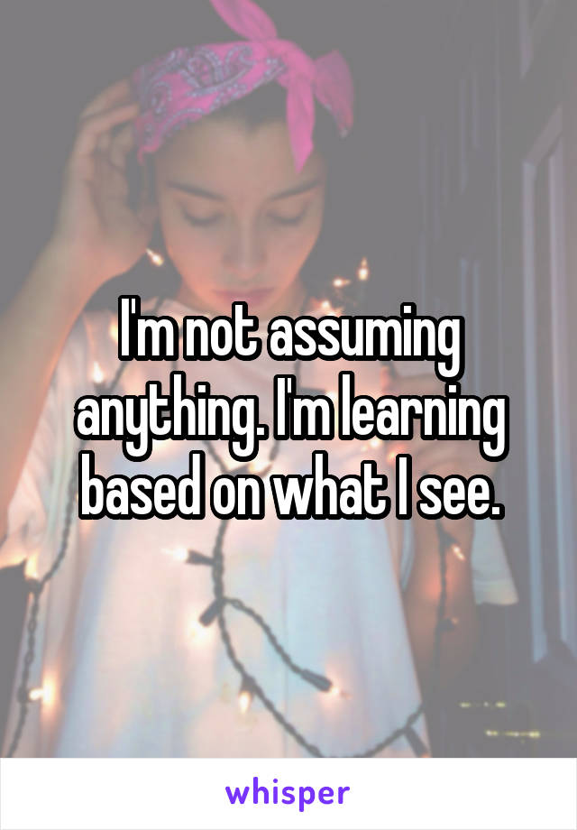 I'm not assuming anything. I'm learning based on what I see.