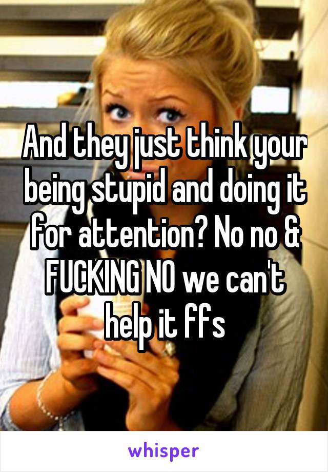 And they just think your being stupid and doing it for attention? No no & FUCKING NO we can't help it ffs