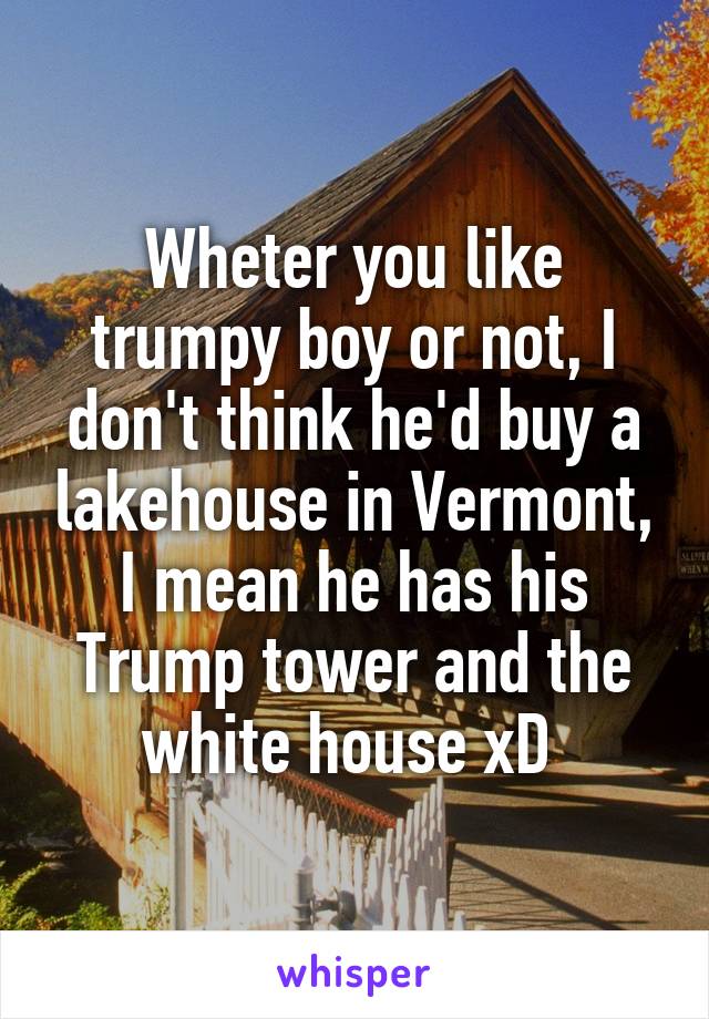 Wheter you like trumpy boy or not, I don't think he'd buy a lakehouse in Vermont, I mean he has his Trump tower and the white house xD 