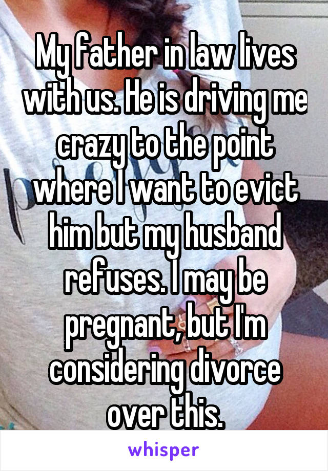 My father in law lives with us. He is driving me crazy to the point where I want to evict him but my husband refuses. I may be pregnant, but I'm considering divorce over this.
