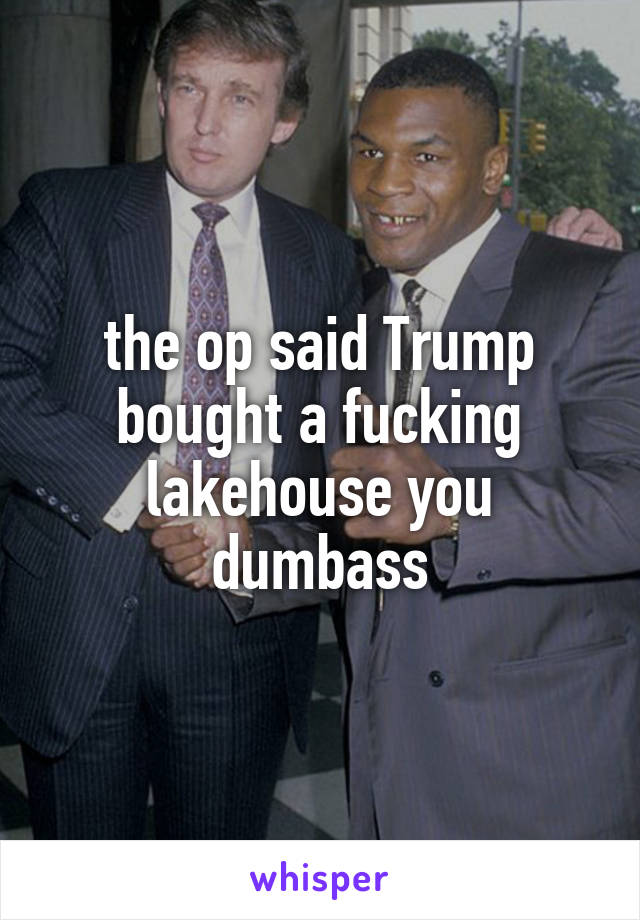 the op said Trump bought a fucking lakehouse you dumbass