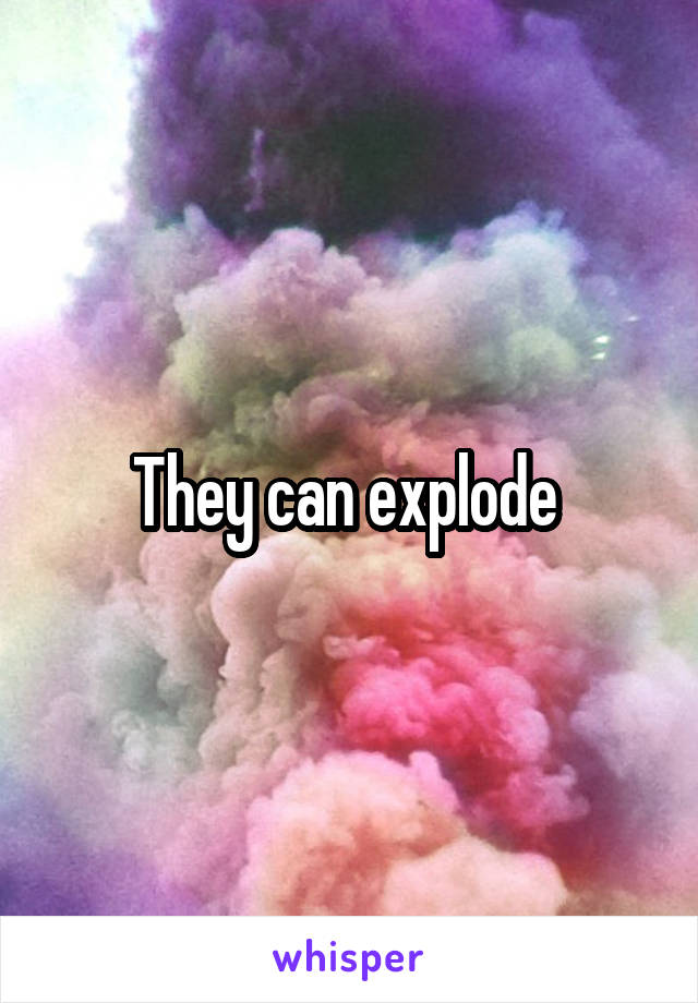 They can explode 