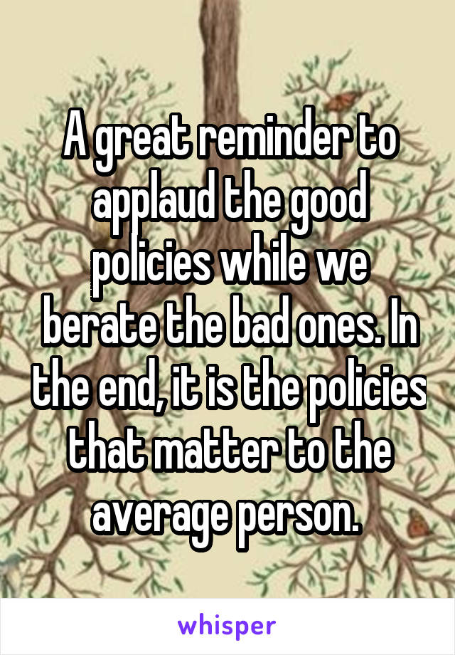 A great reminder to applaud the good policies while we berate the bad ones. In the end, it is the policies that matter to the average person. 