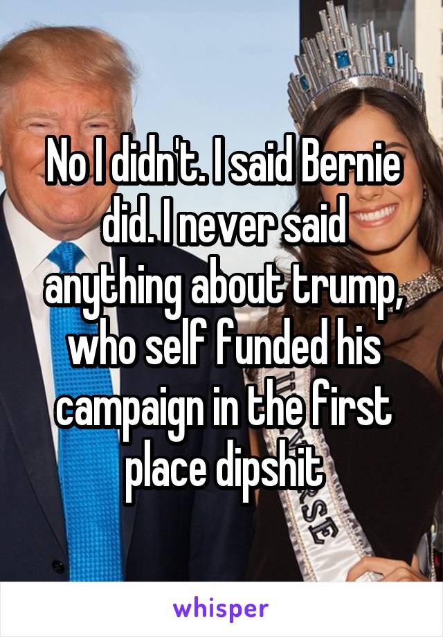 No I didn't. I said Bernie did. I never said anything about trump, who self funded his campaign in the first place dipshit