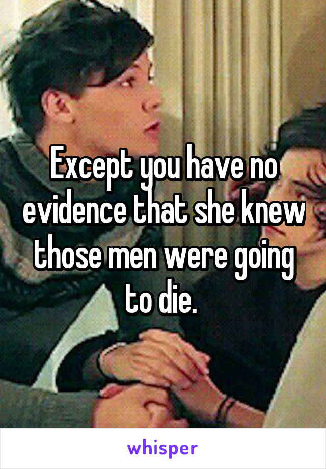 Except you have no evidence that she knew those men were going to die. 