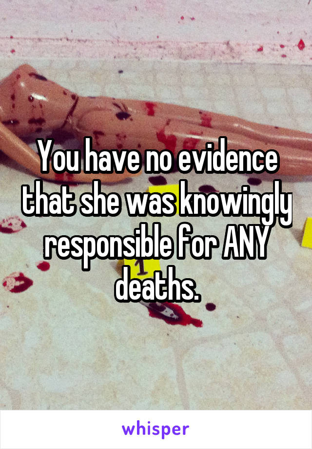 You have no evidence that she was knowingly responsible for ANY deaths.