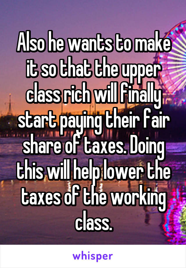 Also he wants to make it so that the upper class rich will finally start paying their fair share of taxes. Doing this will help lower the taxes of the working class.