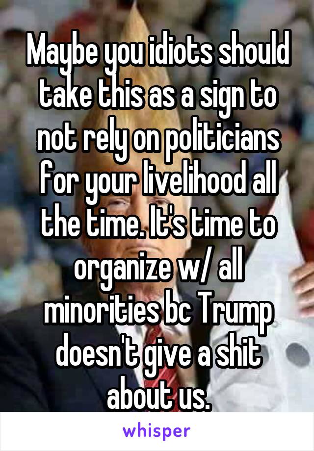 Maybe you idiots should take this as a sign to not rely on politicians for your livelihood all the time. It's time to organize w/ all minorities bc Trump doesn't give a shit about us.