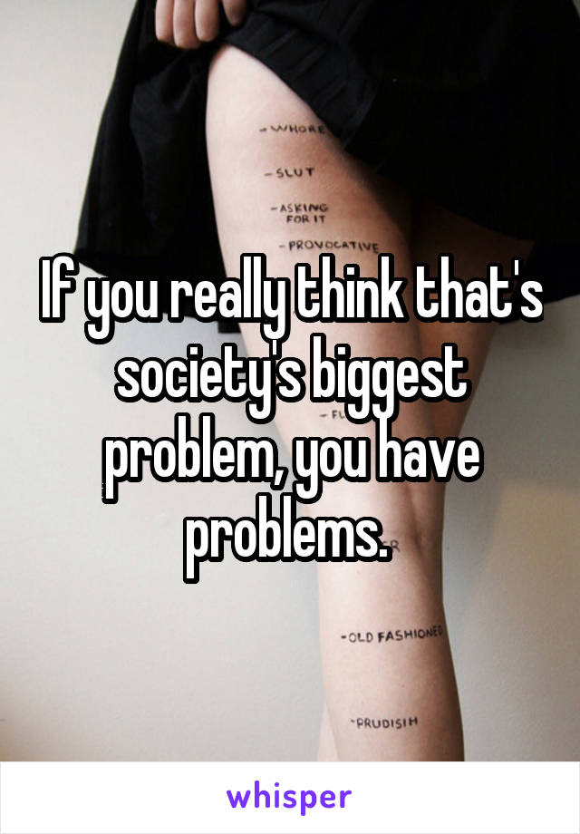 If you really think that's society's biggest problem, you have problems. 