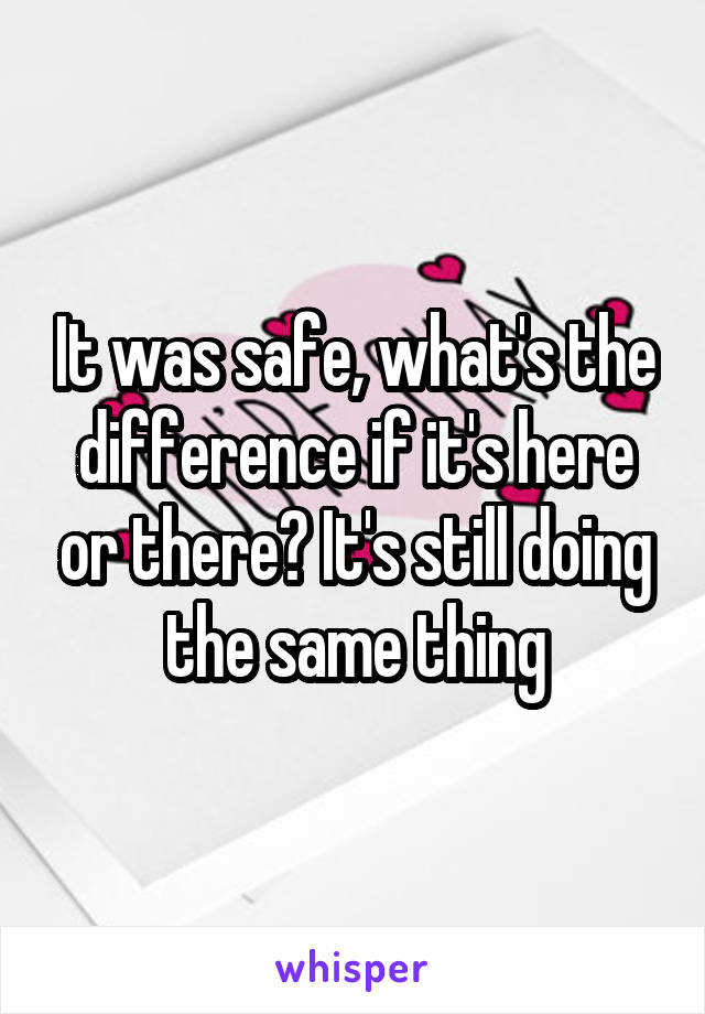 It was safe, what's the difference if it's here or there? It's still doing the same thing