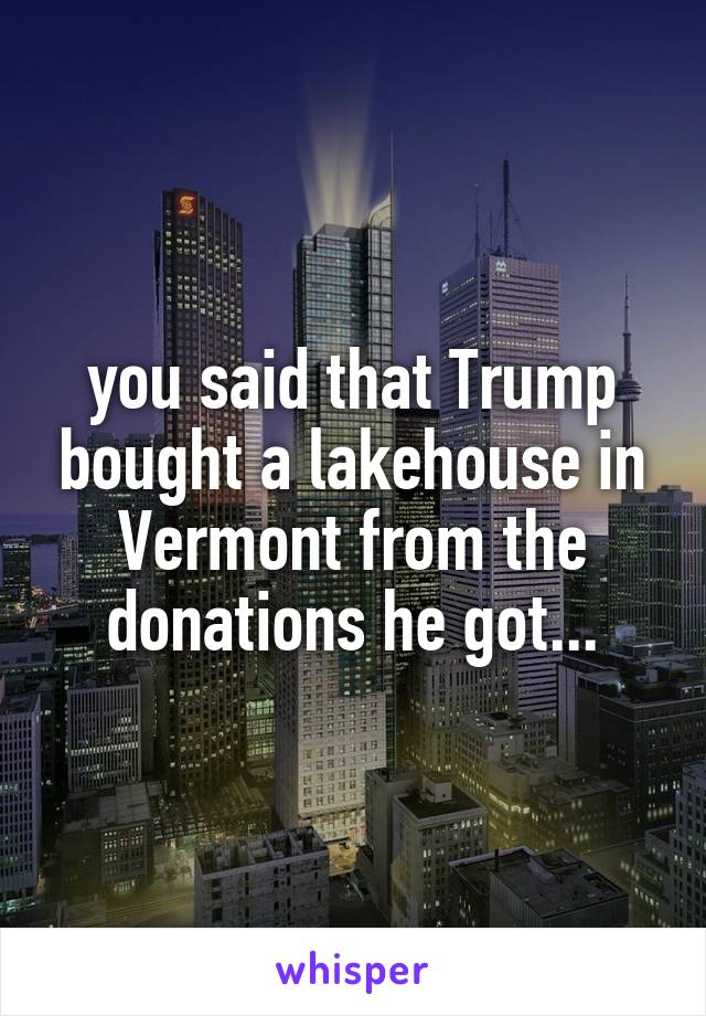 you said that Trump bought a lakehouse in Vermont from the donations he got...