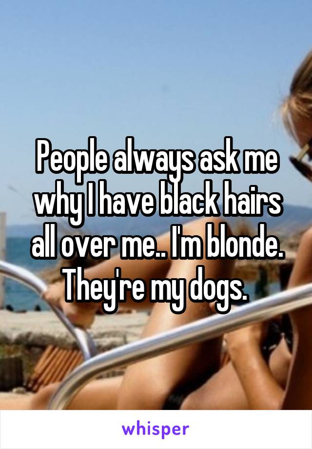 People always ask me why I have black hairs all over me.. I'm blonde. They're my dogs. 