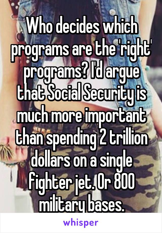 Who decides which programs are the 'right' programs? I'd argue that Social Security is much more important than spending 2 trillion dollars on a single fighter jet. Or 800 military bases.