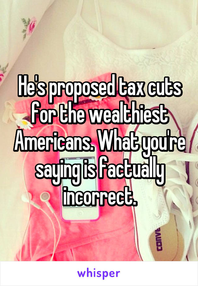 He's proposed tax cuts for the wealthiest Americans. What you're saying is factually incorrect.