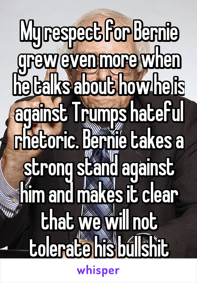 My respect for Bernie grew even more when he talks about how he is against Trumps hateful rhetoric. Bernie takes a strong stand against him and makes it clear that we will not tolerate his bullshit