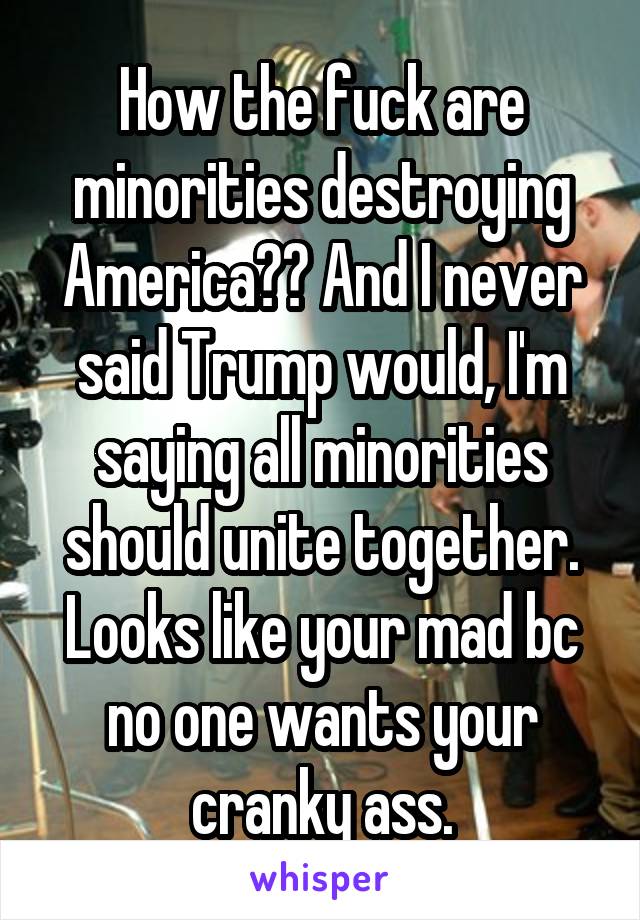 How the fuck are minorities destroying America?? And I never said Trump would, I'm saying all minorities should unite together. Looks like your mad bc no one wants your cranky ass.