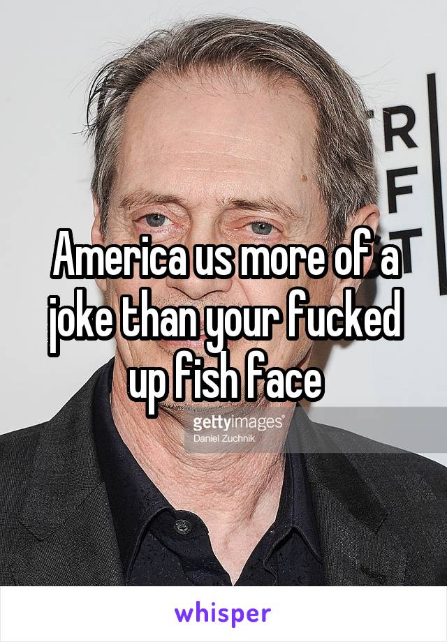 America us more of a joke than your fucked up fish face