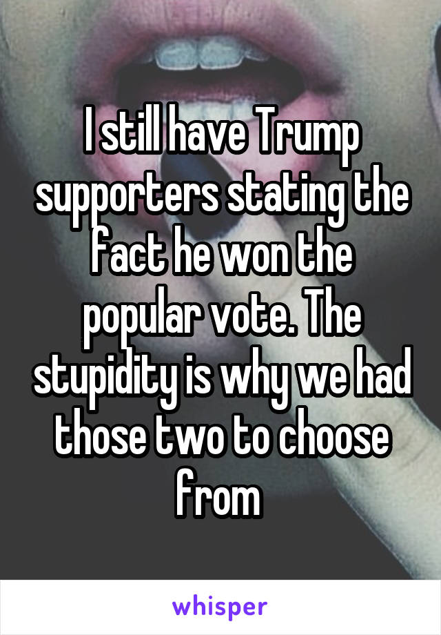 I still have Trump supporters stating the fact he won the popular vote. The stupidity is why we had those two to choose from 