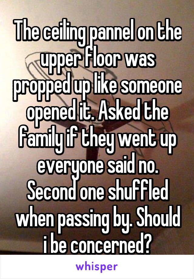 The ceiling pannel on the upper floor was propped up like someone opened it. Asked the family if they went up everyone said no. Second one shuffled when passing by. Should i be concerned?