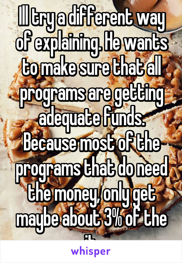 Ill try a different way of explaining. He wants to make sure that all programs are getting adequate funds. Because most of the programs that do need the money, only get maybe about 3% of the it.