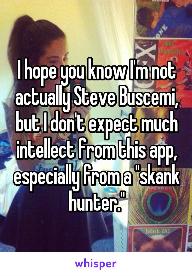 I hope you know I'm not actually Steve Buscemi, but I don't expect much intellect from this app, especially from a "skank hunter."