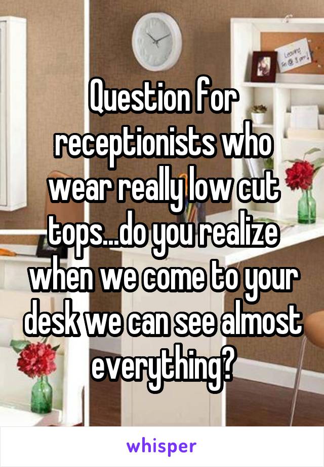 Question for receptionists who wear really low cut tops...do you realize when we come to your desk we can see almost everything?