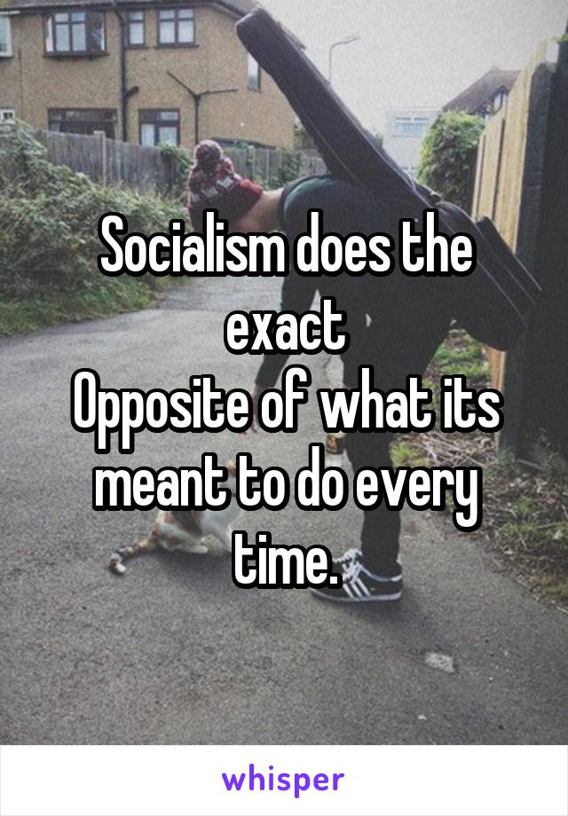 Socialism does the exact
Opposite of what its meant to do every time.