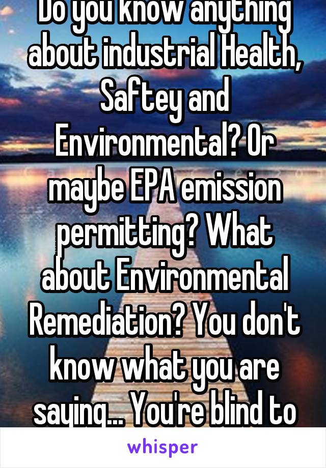 Do you know anything about industrial Health, Saftey and Environmental? Or maybe EPA emission permitting? What about Environmental Remediation? You don't know what you are saying... You're blind to it