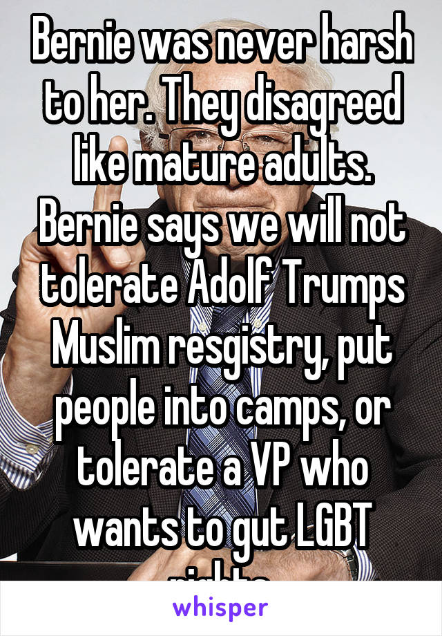 Bernie was never harsh to her. They disagreed like mature adults. Bernie says we will not tolerate Adolf Trumps Muslim resgistry, put people into camps, or tolerate a VP who wants to gut LGBT rights.