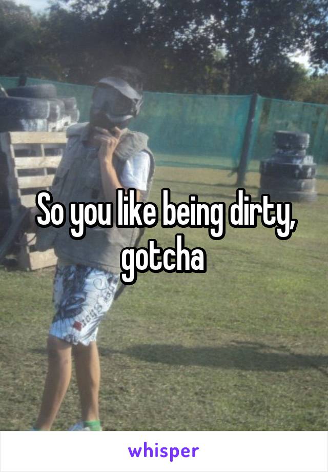 So you like being dirty, gotcha 