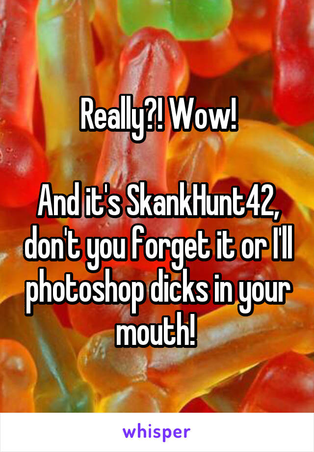 Really?! Wow!

And it's SkankHunt42, don't you forget it or I'll photoshop dicks in your mouth! 