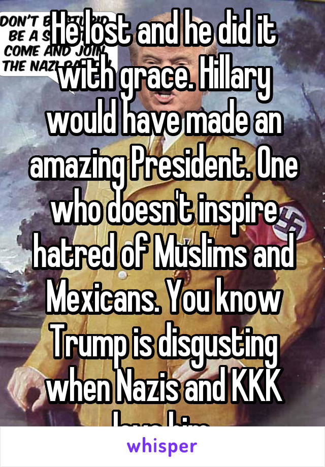 He lost and he did it with grace. Hillary would have made an amazing President. One who doesn't inspire hatred of Muslims and Mexicans. You know Trump is disgusting when Nazis and KKK love him.