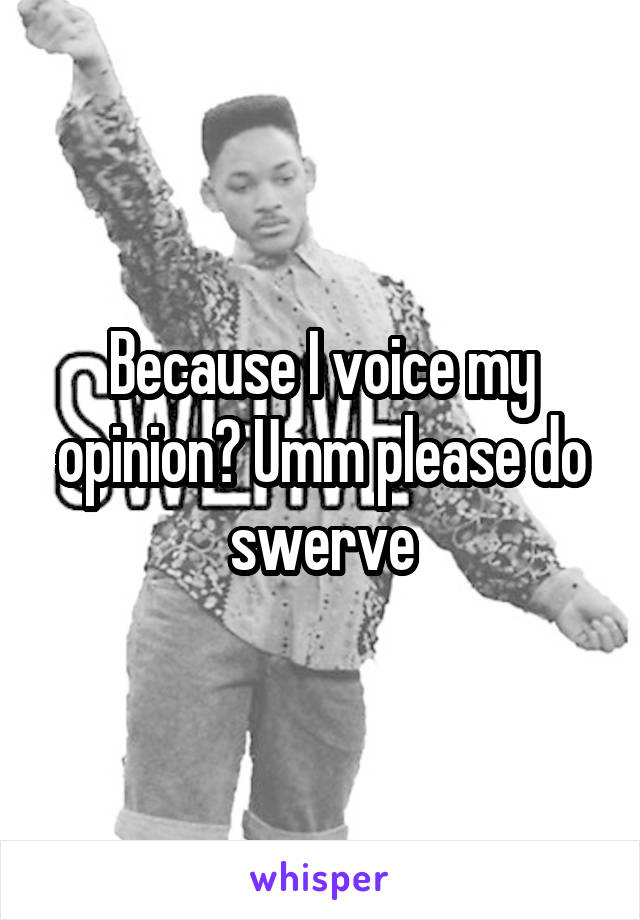 Because I voice my opinion? Umm please do swerve