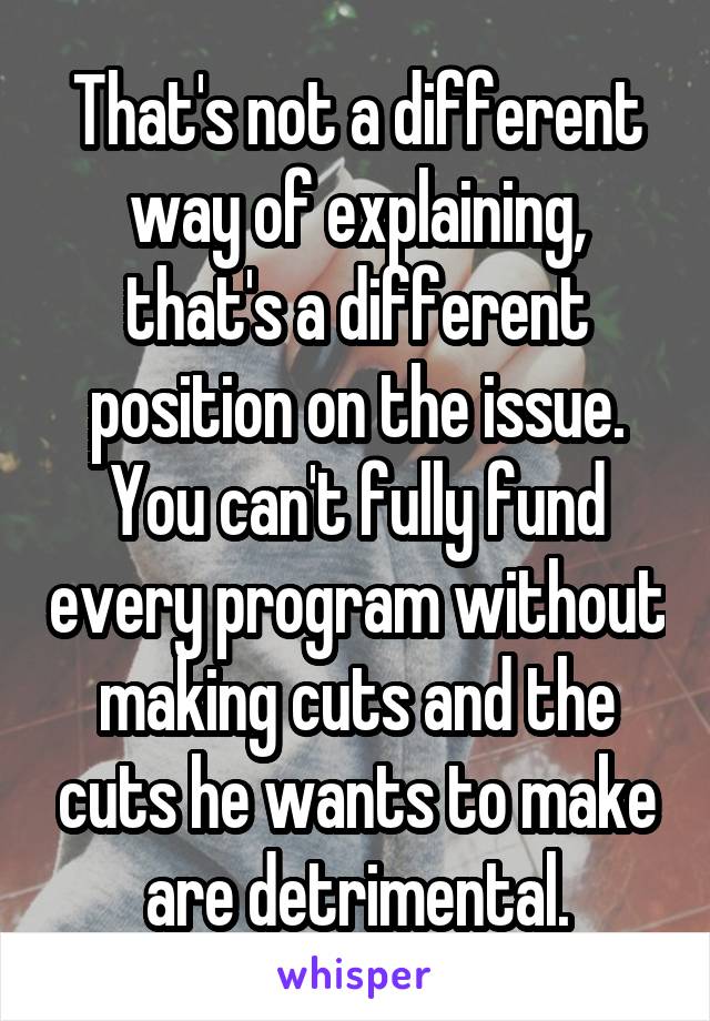 That's not a different way of explaining, that's a different position on the issue. You can't fully fund every program without making cuts and the cuts he wants to make are detrimental.