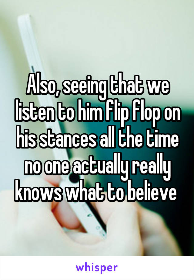 Also, seeing that we listen to him flip flop on his stances all the time no one actually really knows what to believe 