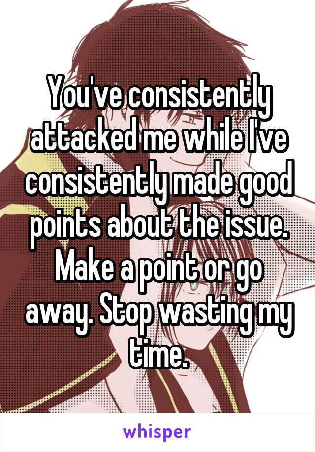 You've consistently attacked me while I've consistently made good points about the issue. Make a point or go away. Stop wasting my time.