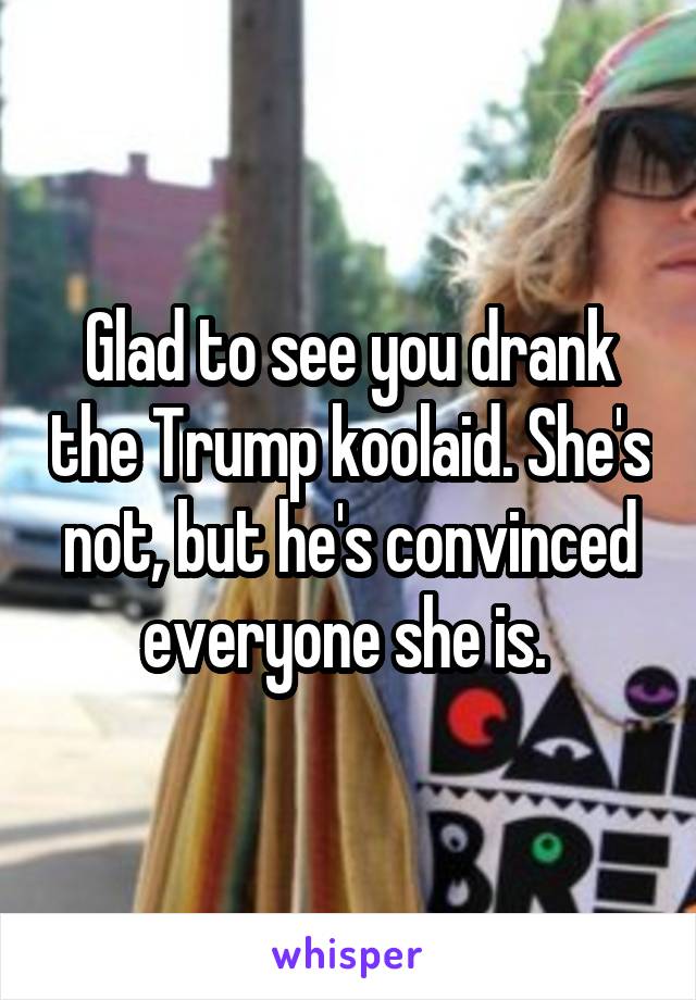 Glad to see you drank the Trump koolaid. She's not, but he's convinced everyone she is. 