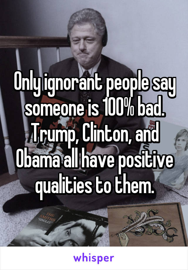 Only ignorant people say someone is 100% bad.
Trump, Clinton, and Obama all have positive qualities to them.