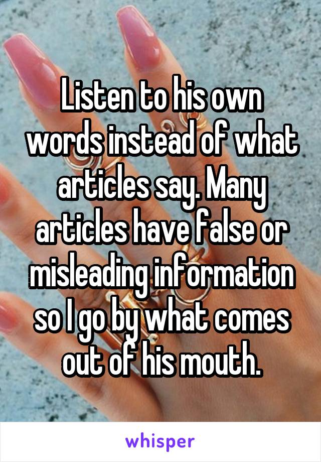 Listen to his own words instead of what articles say. Many articles have false or misleading information so I go by what comes out of his mouth.