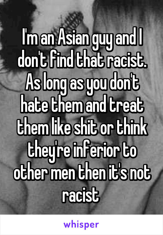 I'm an Asian guy and I don't find that racist. As long as you don't hate them and treat them like shit or think they're inferior to other men then it's not racist 