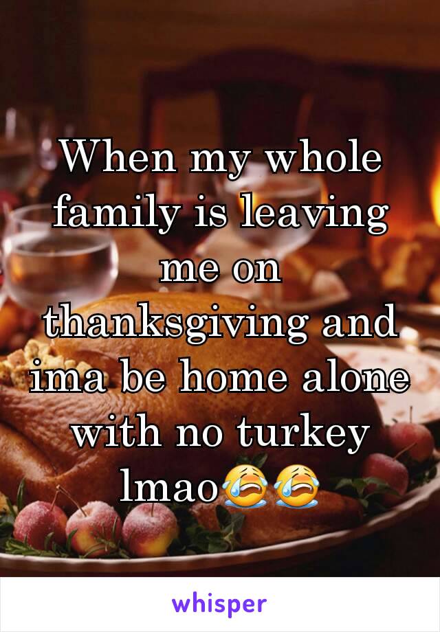 When my whole family is leaving me on thanksgiving and ima be home alone with no turkey lmao😭😭
