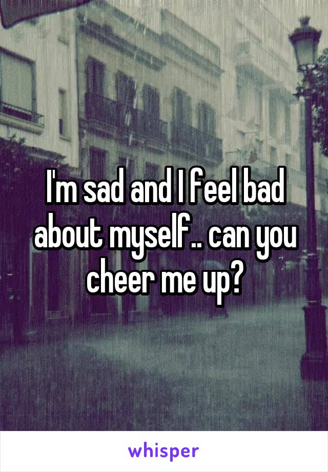 I'm sad and I feel bad about myself.. can you cheer me up?