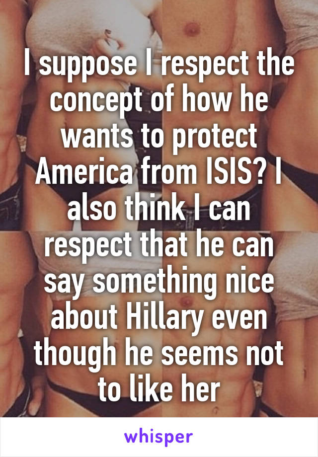 I suppose I respect the concept of how he wants to protect America from ISIS? I also think I can respect that he can say something nice about Hillary even though he seems not to like her