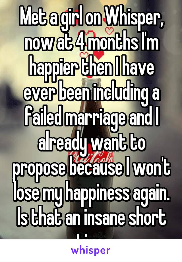 Met a girl on Whisper, now at 4 months I'm happier then I have ever been including a failed marriage and I already want to propose because I won't lose my happiness again. Is that an insane short time