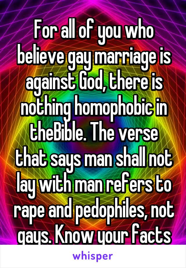 For all of you who believe gay marriage is against God, there is nothing homophobic in theBible. The verse that says man shall not lay with man refers to rape and pedophiles, not gays. Know your facts
