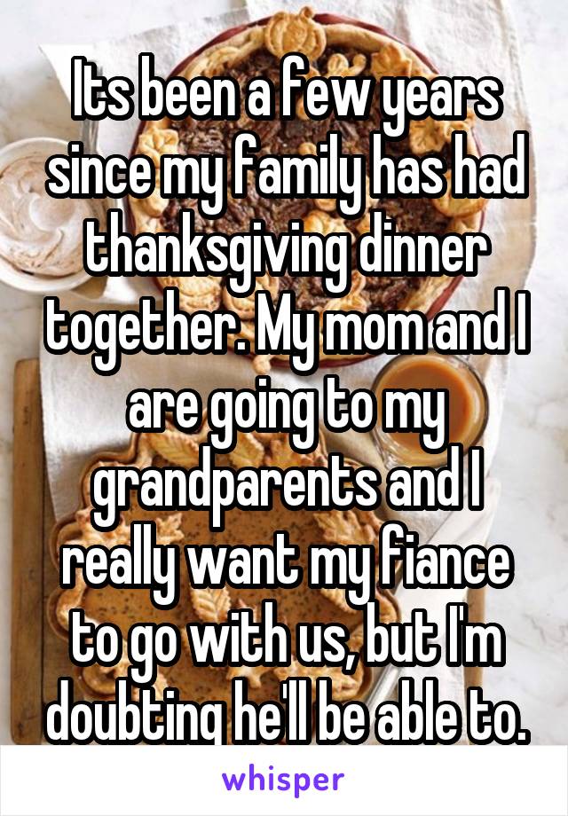 Its been a few years since my family has had thanksgiving dinner together. My mom and I are going to my grandparents and I really want my fiance to go with us, but I'm doubting he'll be able to.