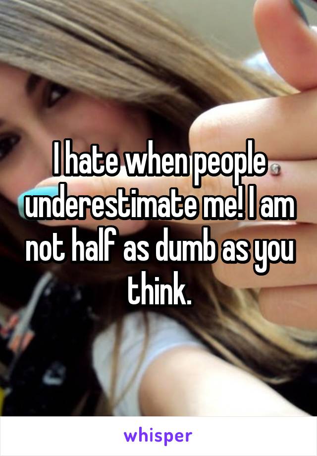 I hate when people underestimate me! I am not half as dumb as you think.