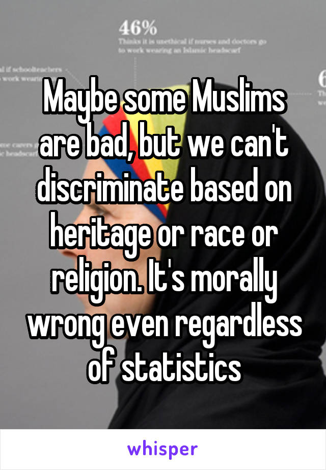 Maybe some Muslims are bad, but we can't discriminate based on heritage or race or religion. It's morally wrong even regardless of statistics