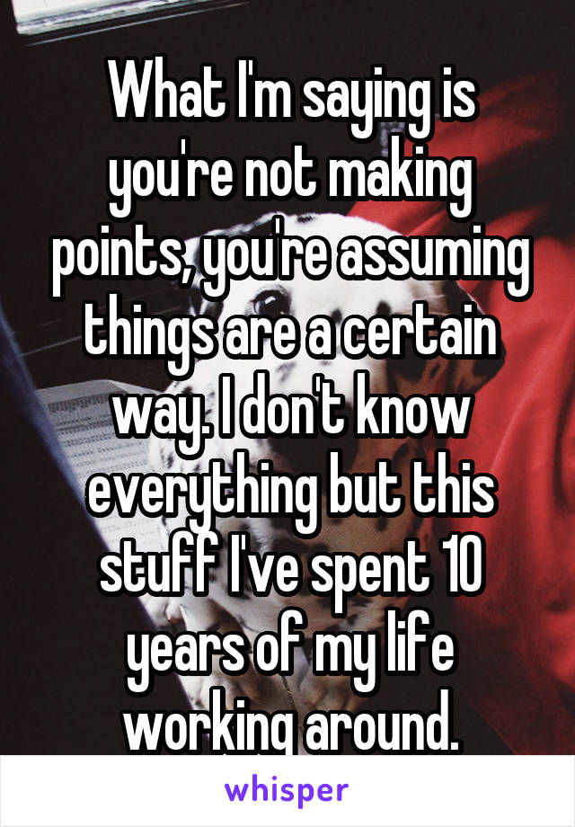 What I'm saying is you're not making points, you're assuming things are a certain way. I don't know everything but this stuff I've spent 10 years of my life working around.